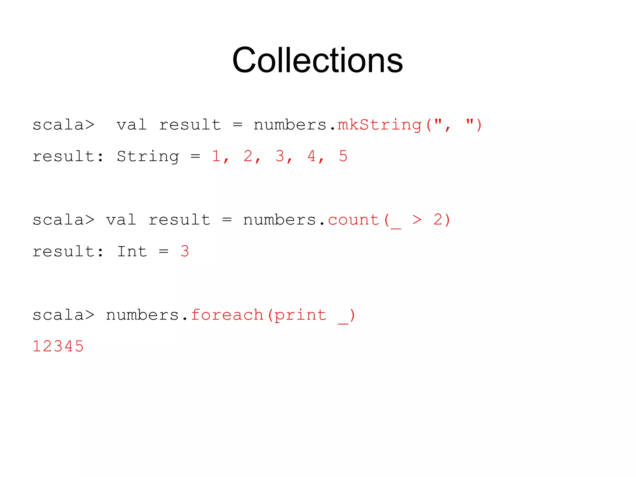 Collections
scala>   val result = numbers.mkString(", ")
result: String = 1, 2, 3, 4, 5


scala> val result = numbers.count(_ > 2)
result: Int = 3


scala> numbers.foreach(print _)
12345
 