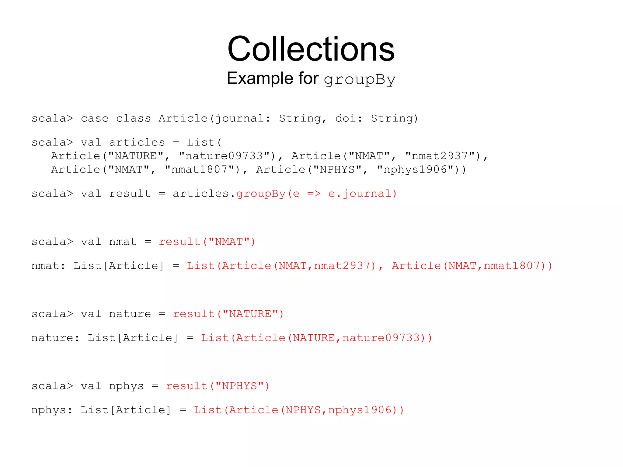 Collections
                           Example for groupBy

scala> case class Article(journal: String, doi: String)

scala> val articles = List(
   Article("NATURE", "nature09733"), Article("NMAT", "nmat2937"),
   Article("NMAT", "nmat1807"), Article("NPHYS", "nphys1906"))

scala> val result = articles.groupBy(e => e.journal)



scala> val nmat = result("NMAT")

nmat: List[Article] = List(Article(NMAT,nmat2937), Article(NMAT,nmat1807))



scala> val nature = result("NATURE")

nature: List[Article] = List(Article(NATURE,nature09733))



scala> val nphys = result("NPHYS")

nphys: List[Article] = List(Article(NPHYS,nphys1906))
 