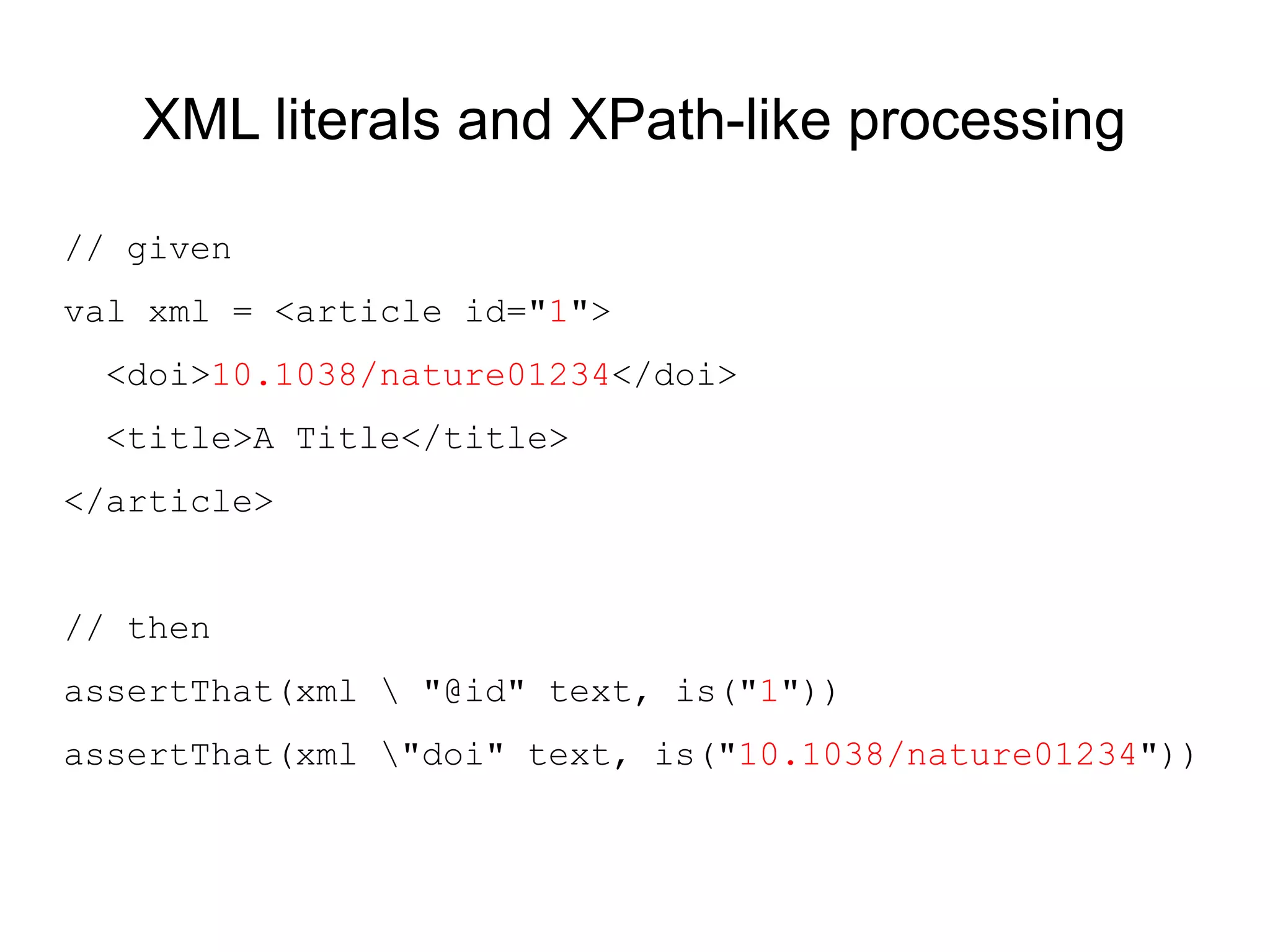 XML literals and XPath-like processing

// given
val xml = <article id="1">
  <doi>10.1038/nature01234</doi>
  <title>A Title</title>
</article>


// then
assertThat(xml  "@id" text, is("1"))
assertThat(xml "doi" text, is("10.1038/nature01234"))
 