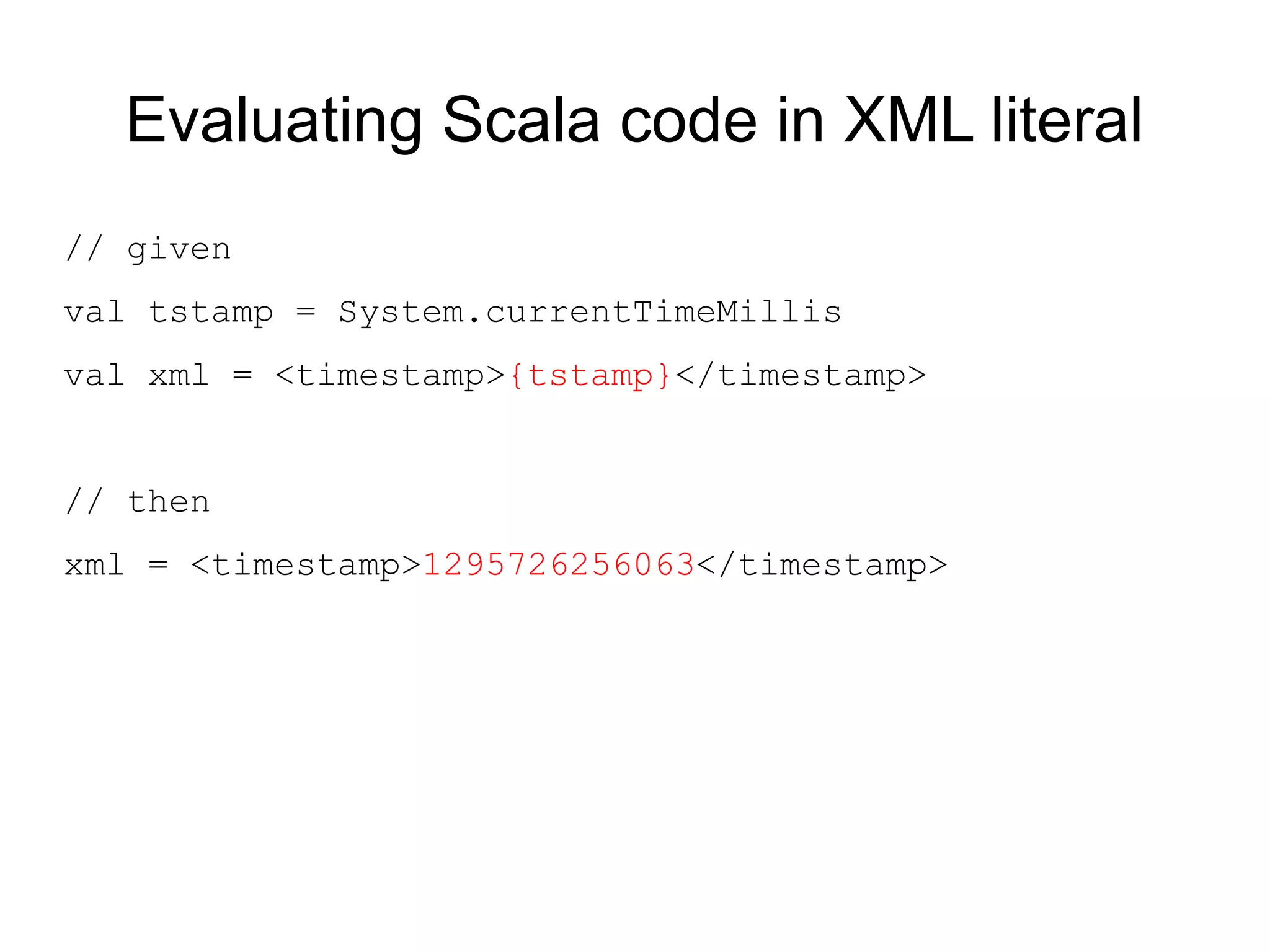 Evaluating Scala code in XML literal
// given
val tstamp = System.currentTimeMillis
val xml = <timestamp>{tstamp}</timestamp>


// then
xml = <timestamp>1295726256063</timestamp>
 