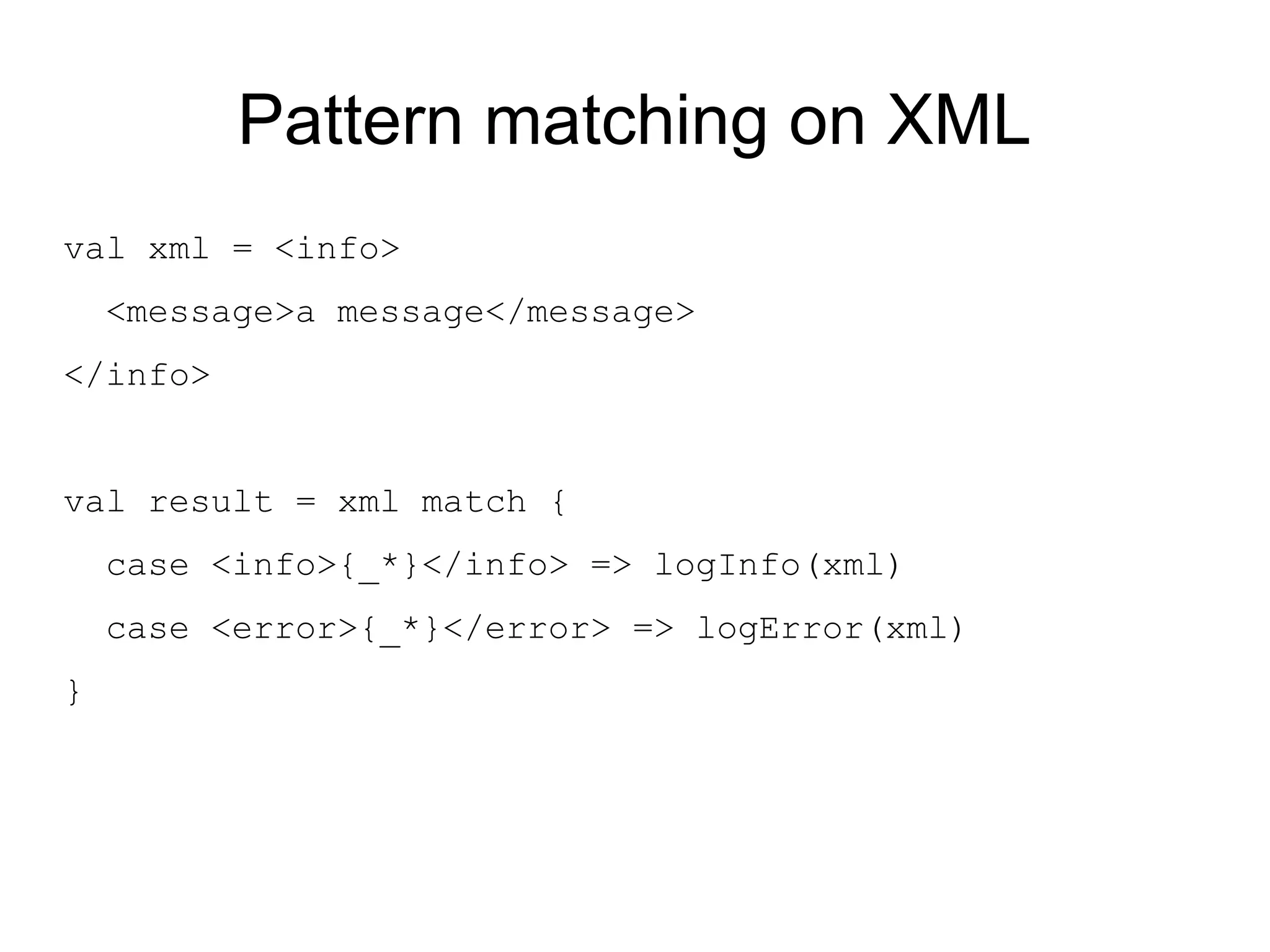 Pattern matching on XML
val xml = <info>
    <message>a message</message>
</info>


val result = xml match {
    case <info>{_*}</info> => logInfo(xml)
    case <error>{_*}</error> => logError(xml)
}
 