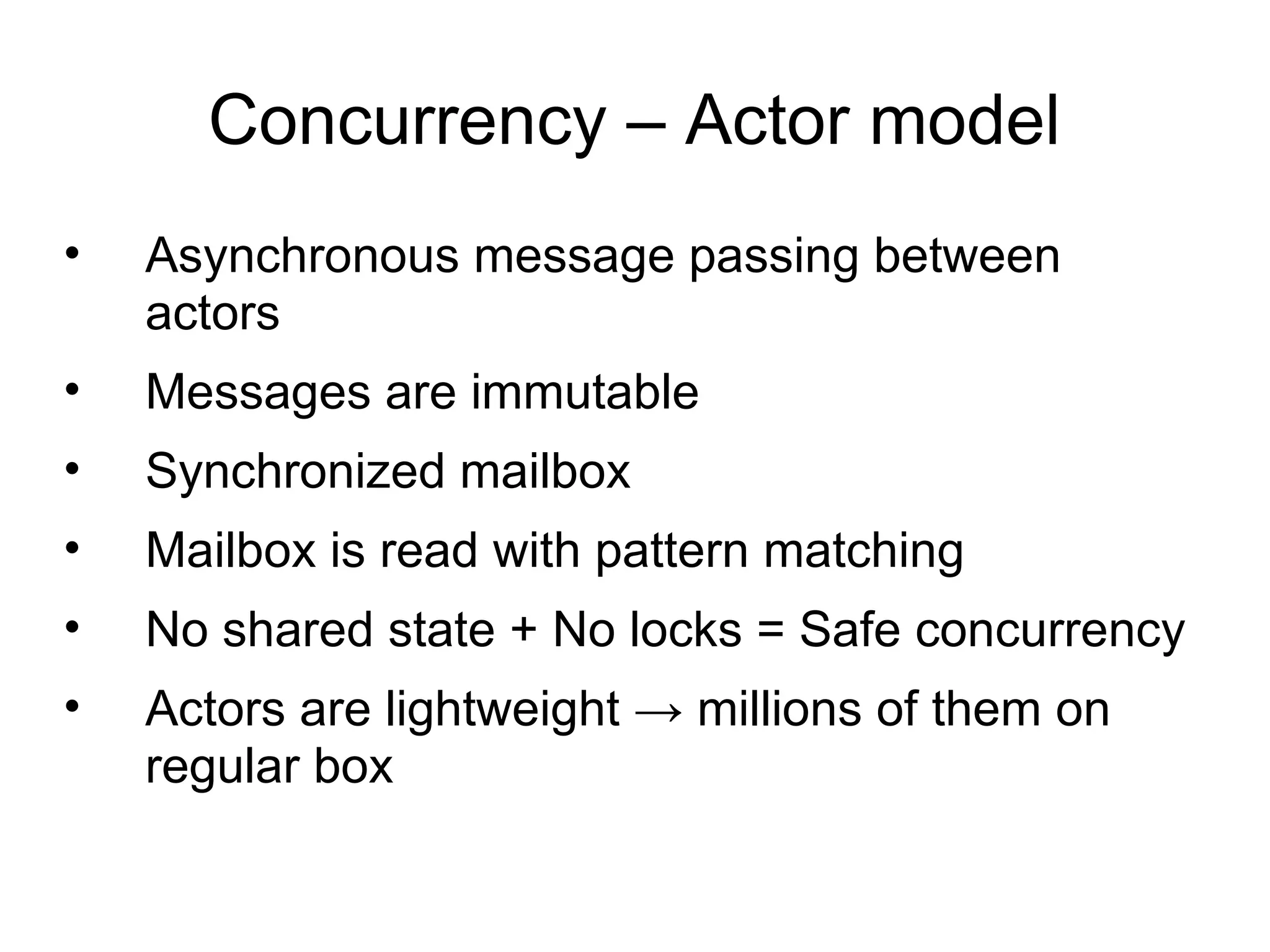 Concurrency – Actor model
•   Asynchronous message passing between
    actors
•   Messages are immutable
•   Synchronized mailbox
•   Mailbox is read with pattern matching
•   No shared state + No locks = Safe concurrency
•   Actors are lightweight → millions of them on
    regular box
 
