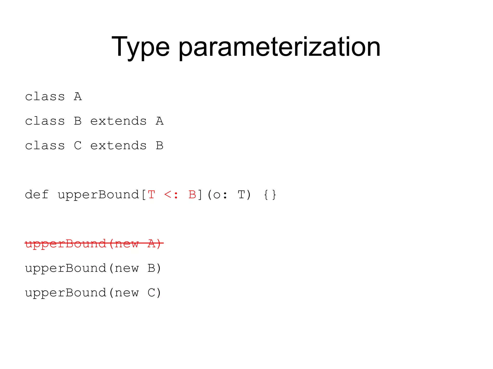 Type parameterization
class A
class B extends A
class C extends B


def upperBound[T <: B](o: T) {}


upperBound(new A)
upperBound(new B)
upperBound(new C)
 
