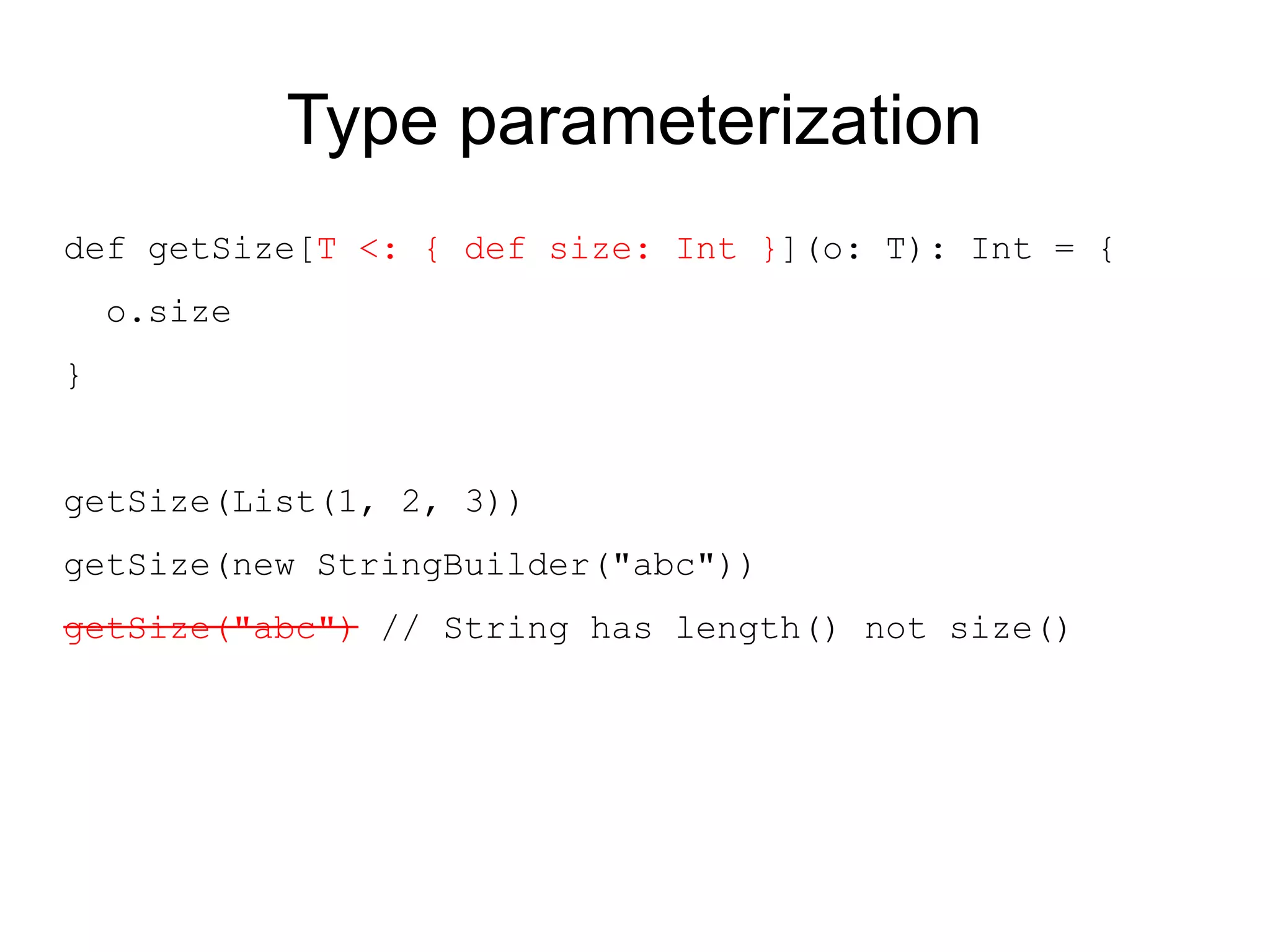 Type parameterization
def getSize[T <: { def size: Int }](o: T): Int = {
    o.size
}


getSize(List(1, 2, 3))
getSize(new StringBuilder("abc"))
getSize("abc") // String has length() not size()
 