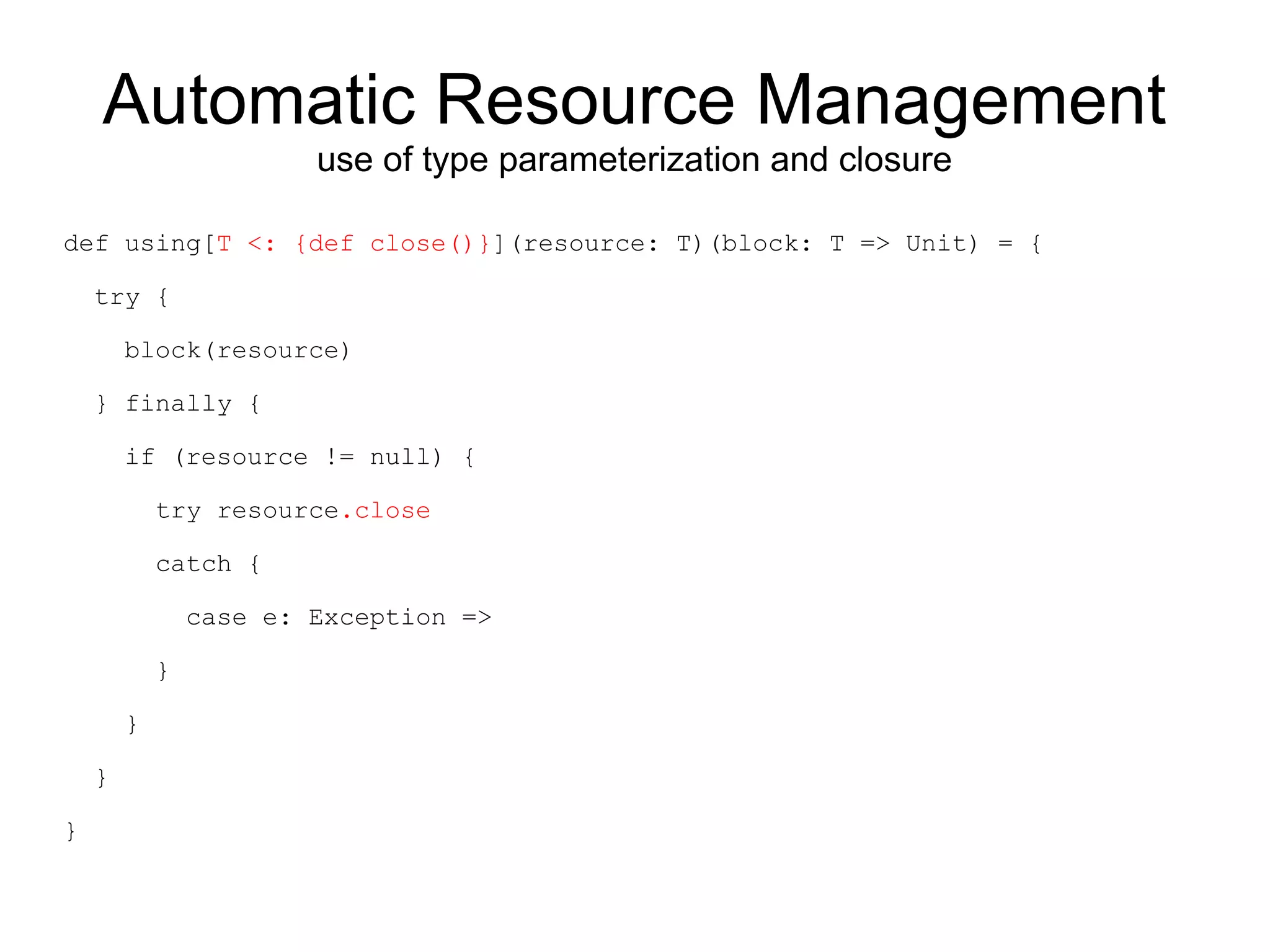 Automatic Resource Management
                        use of type parameterization and closure

def using[T <: {def close()}](resource: T)(block: T => Unit) = {

    try {

        block(resource)

    } finally {

        if (resource != null) {

            try resource.close

            catch {

                case e: Exception =>

            }

        }

    }

}
 