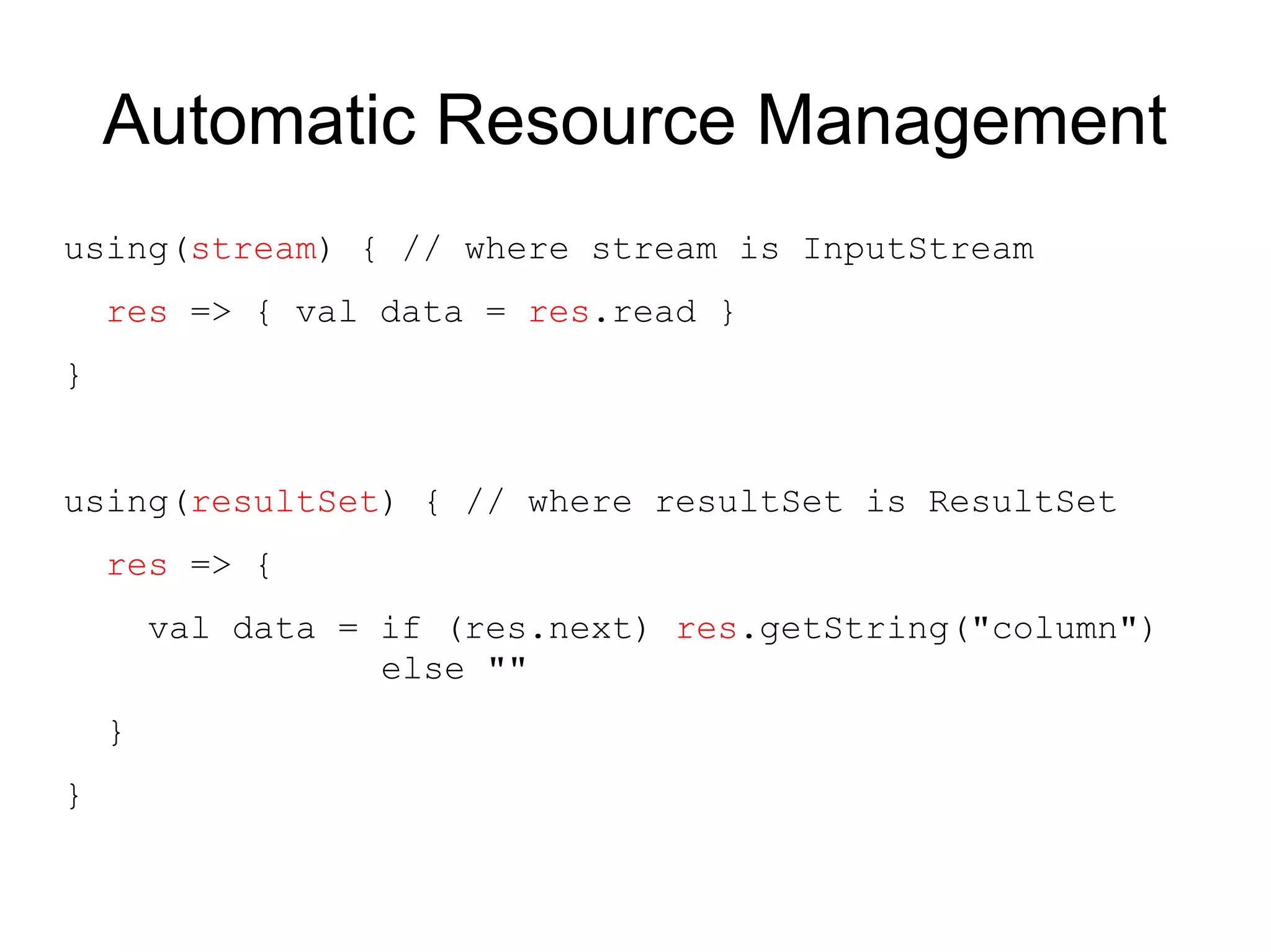 Automatic Resource Management
using(stream) { // where stream is InputStream
    res => { val data = res.read }
}


using(resultSet) { // where resultSet is ResultSet
    res => {
        val data = if (res.next) res.getString("column")
                   else ""
    }
}
 