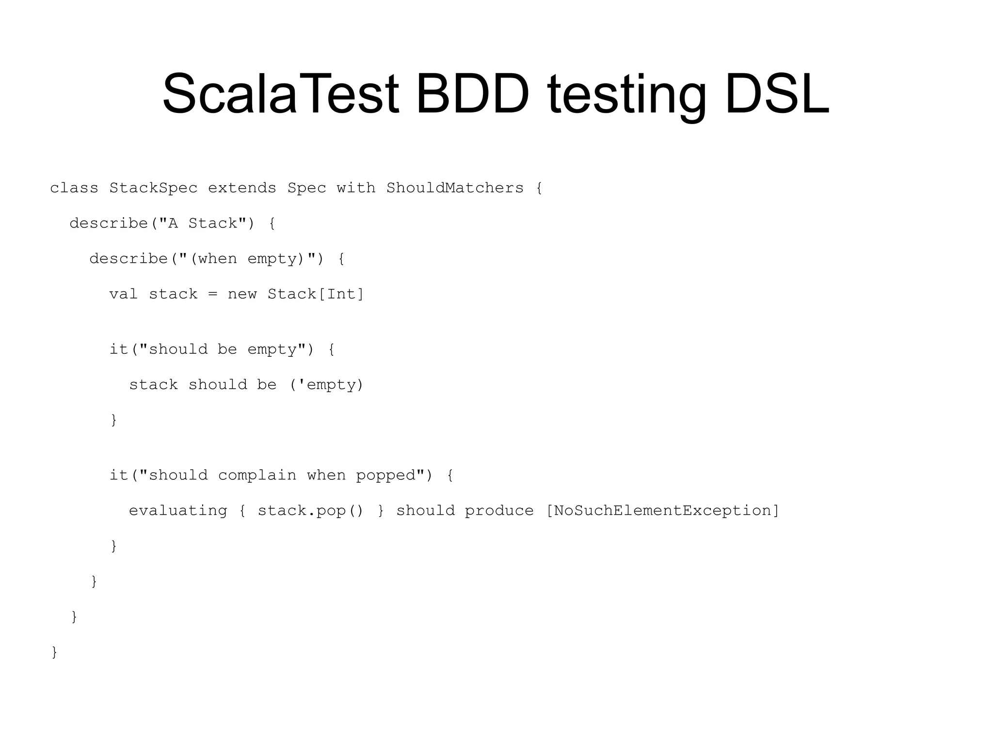 ScalaTest BDD testing DSL
class StackSpec extends Spec with ShouldMatchers {

    describe("A Stack") {

        describe("(when empty)") {

            val stack = new Stack[Int]


            it("should be empty") {

                stack should be ('empty)

            }


            it("should complain when popped") {

                evaluating { stack.pop() } should produce [NoSuchElementException]

            }

        }

    }

}
 