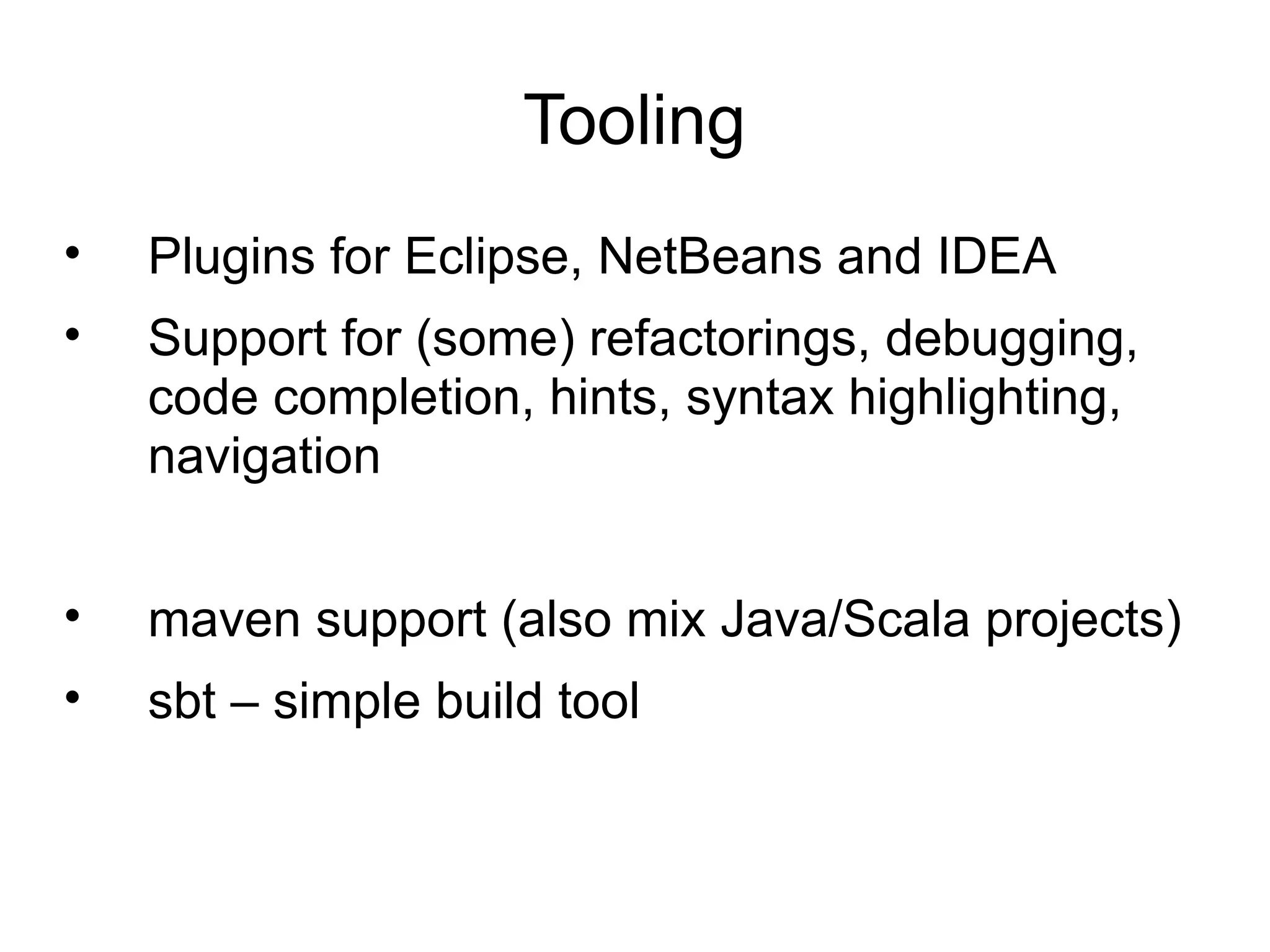 Tooling
•   Plugins for Eclipse, NetBeans and IDEA
•   Support for (some) refactorings, debugging,
    code completion, hints, syntax highlighting,
    navigation


•   maven support (also mix Java/Scala projects)
•   sbt – simple build tool
 