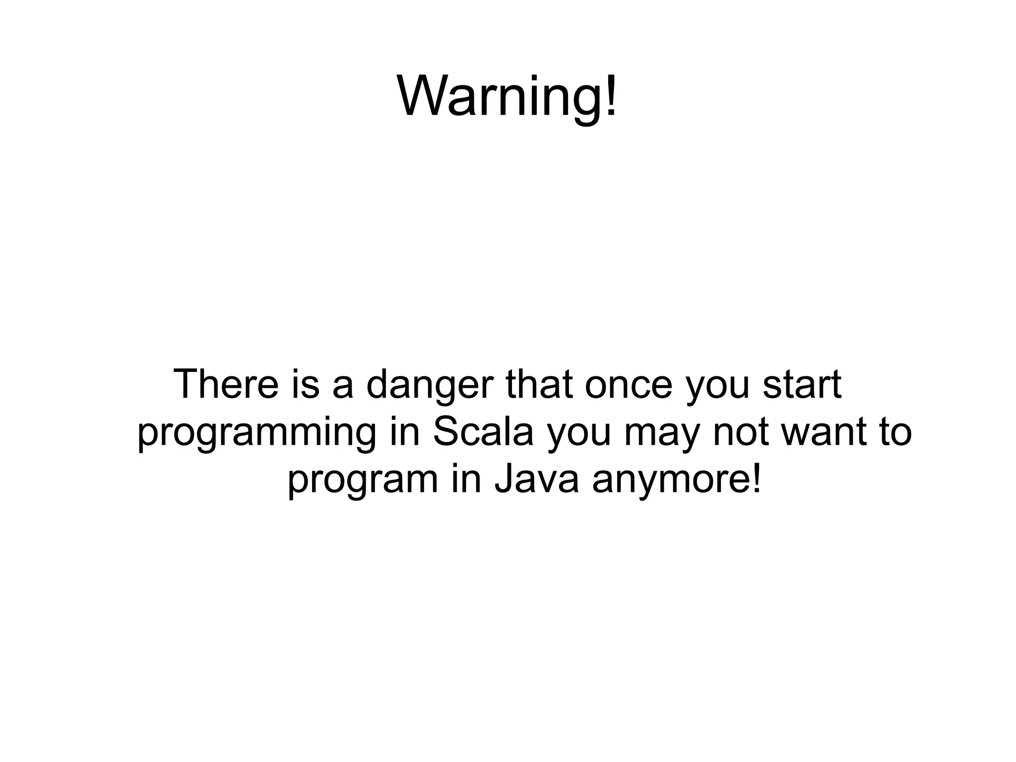 Warning!




  There is a danger that once you start
programming in Scala you may not want to
        program in Java anymore!
 