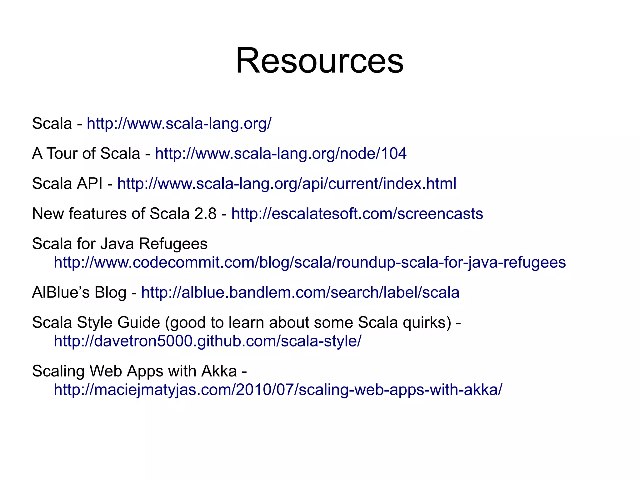 Resources
Scala - http://www.scala-lang.org/
A Tour of Scala - http://www.scala-lang.org/node/104
Scala API - http://www.scala-lang.org/api/current/index.html
New features of Scala 2.8 - http://escalatesoft.com/screencasts
Scala for Java Refugees
  http://www.codecommit.com/blog/scala/roundup-scala-for-java-refugees
AlBlue’s Blog - http://alblue.bandlem.com/search/label/scala
Scala Style Guide (good to learn about some Scala quirks) -
  http://davetron5000.github.com/scala-style/
Scaling Web Apps with Akka -
  http://maciejmatyjas.com/2010/07/scaling-web-apps-with-akka/
 