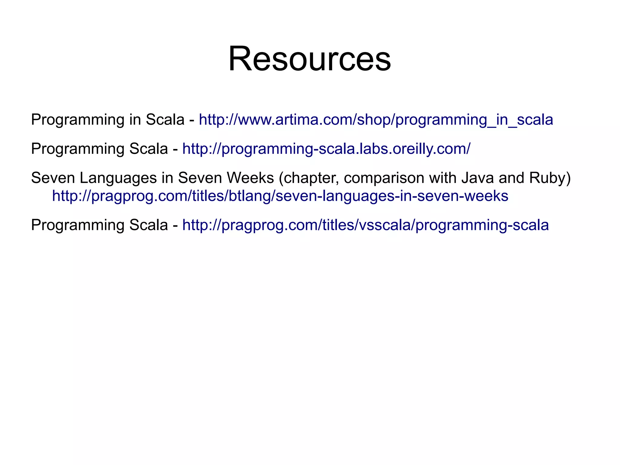 Resources
Programming in Scala - http://www.artima.com/shop/programming_in_scala
Programming Scala - http://programming-scala.labs.oreilly.com/
Seven Languages in Seven Weeks (chapter, comparison with Java and Ruby)
  http://pragprog.com/titles/btlang/seven-languages-in-seven-weeks
Programming Scala - http://pragprog.com/titles/vsscala/programming-scala
 