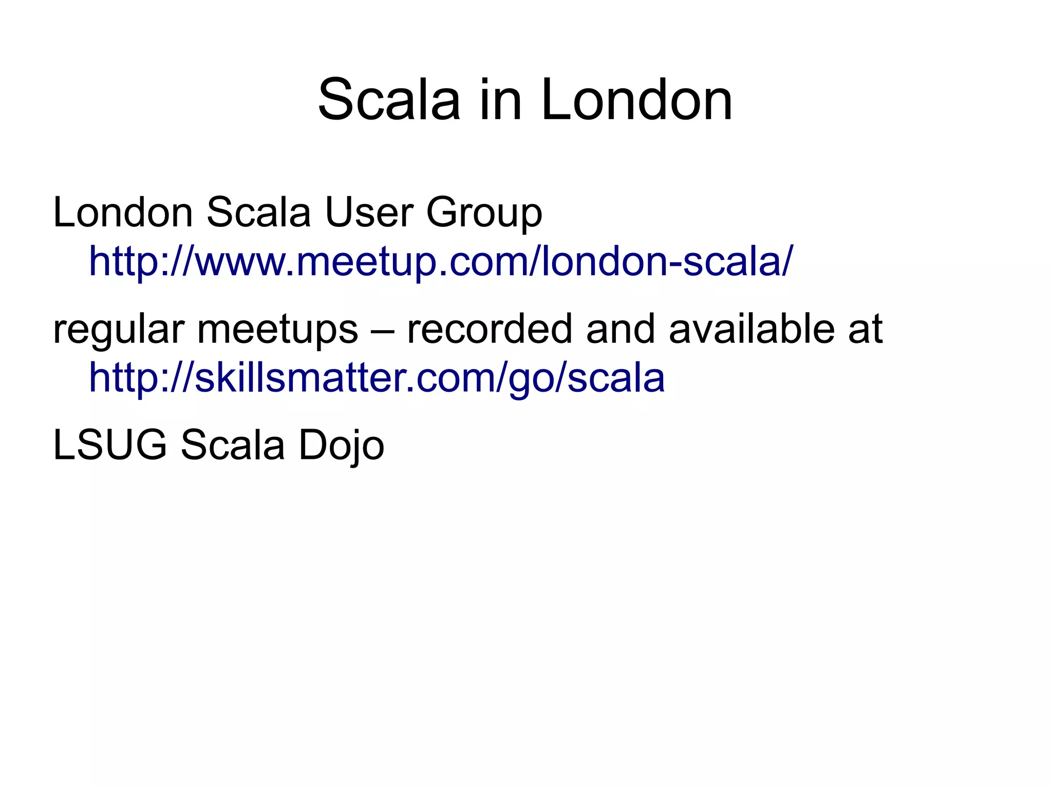 Scala in London
London Scala User Group
  http://www.meetup.com/london-scala/
regular meetups – recorded and available at
  http://skillsmatter.com/go/scala
LSUG Scala Dojo
 