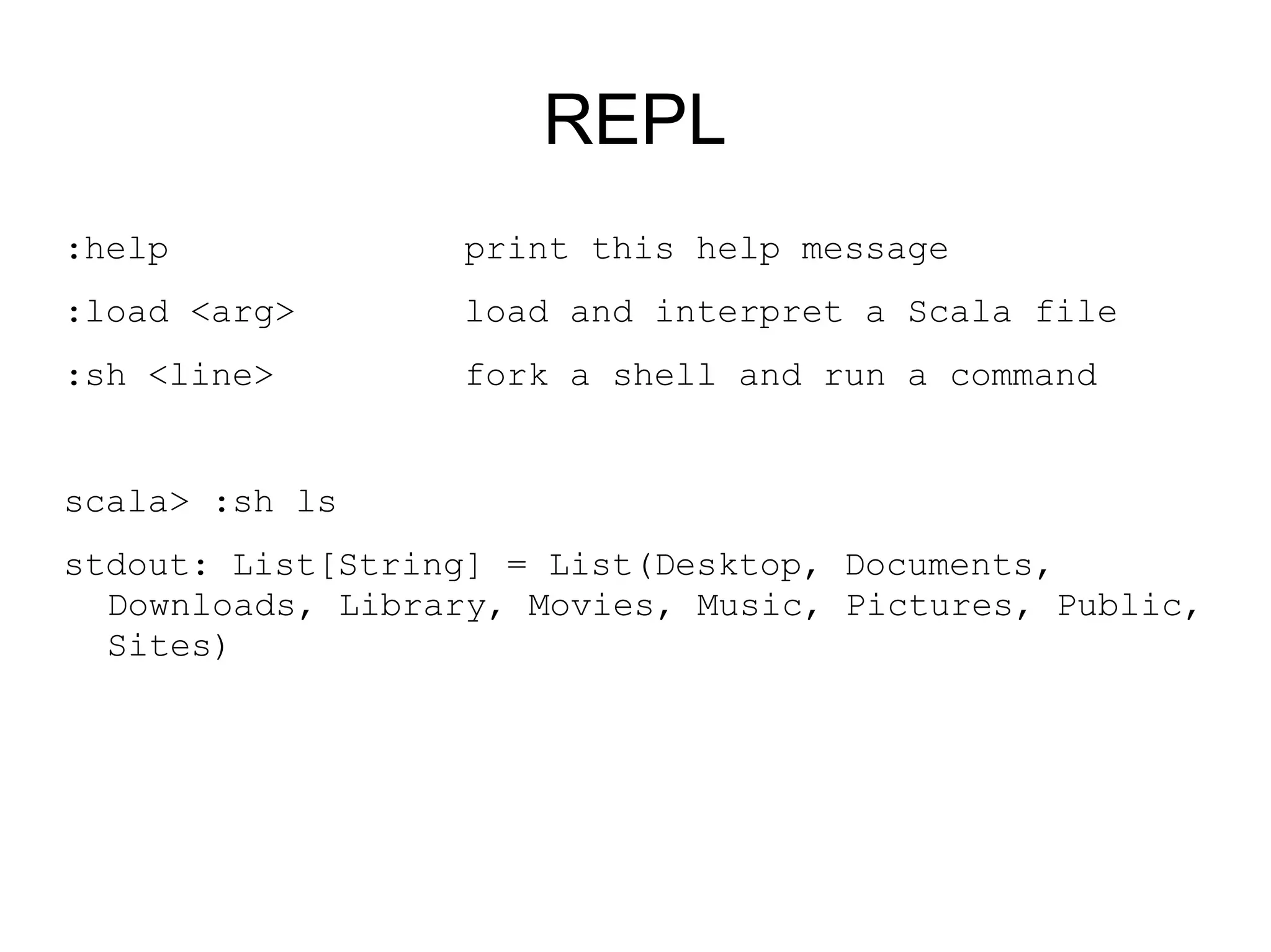 REPL
:help             print this help message
:load <arg>       load and interpret a Scala file
:sh <line>        fork a shell and run a command


scala> :sh ls
stdout: List[String] = List(Desktop, Documents,
  Downloads, Library, Movies, Music, Pictures, Public,
  Sites)
 