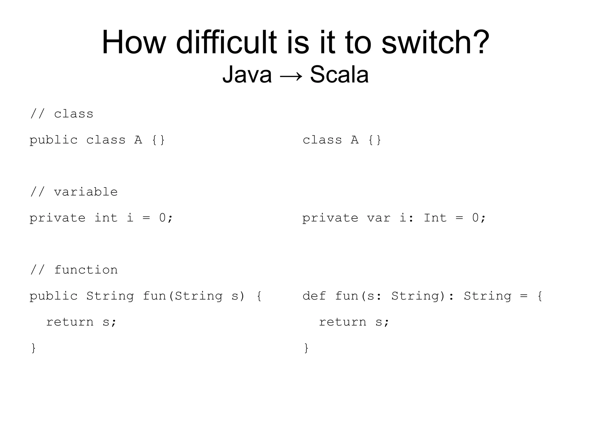 How difficult is it to switch?
                       Java → Scala
// class
public class A {}               class A {}


// variable
private int i = 0;              private var i: Int = 0;


// function
public String fun(String s) {   def fun(s: String): String = {
    return s;                       return s;
}                               }
 