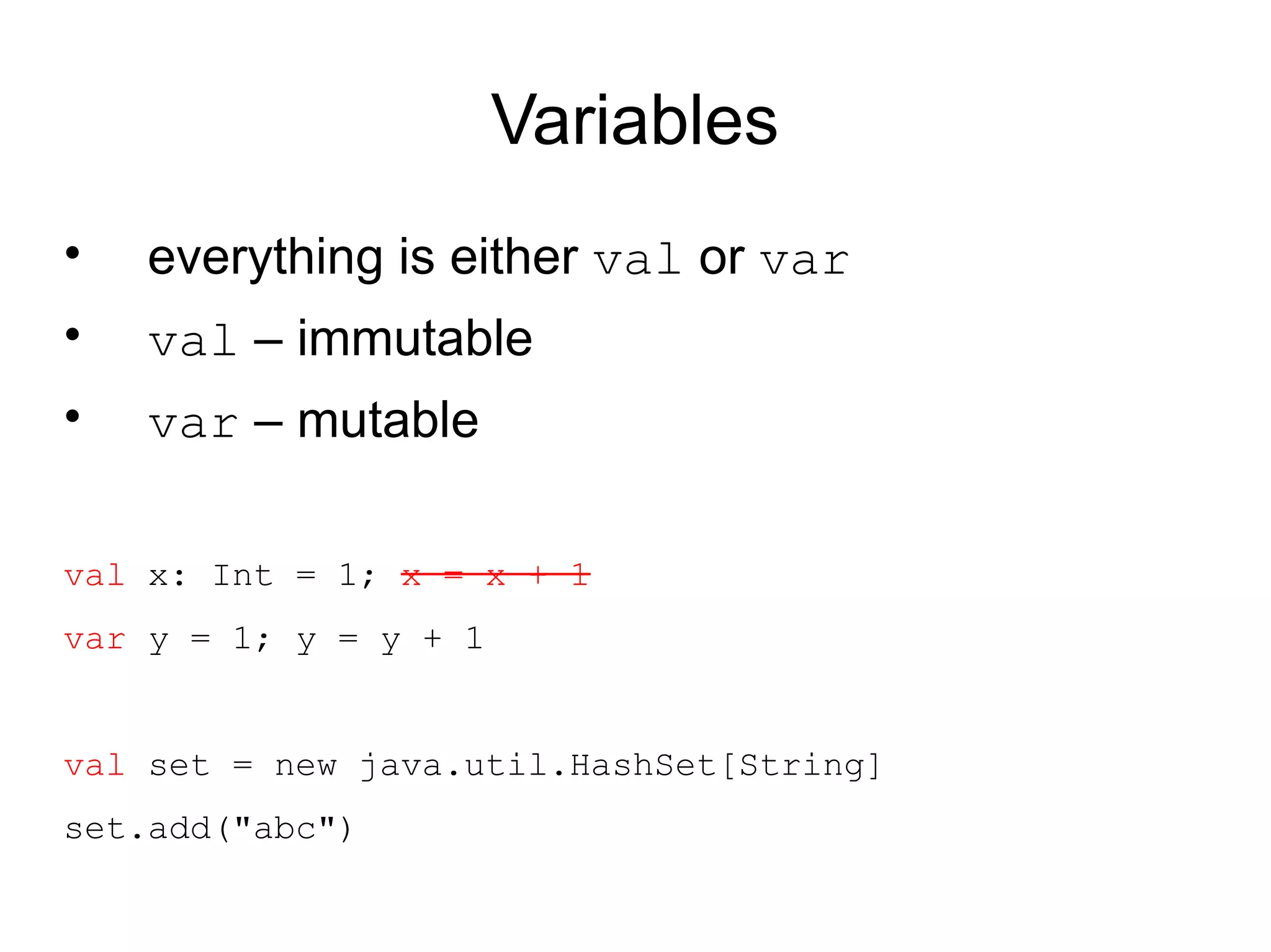 Variables
•   everything is either val or var
•   val – immutable
•   var – mutable

val x: Int = 1; x = x + 1
var y = 1; y = y + 1


val set = new java.util.HashSet[String]
set.add("abc")
 
