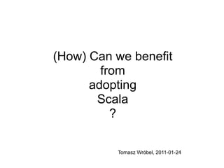(How) Can we benefit
        from
      adopting
       Scala
          ?

          Tomasz Wróbel, 2011-01-24
 