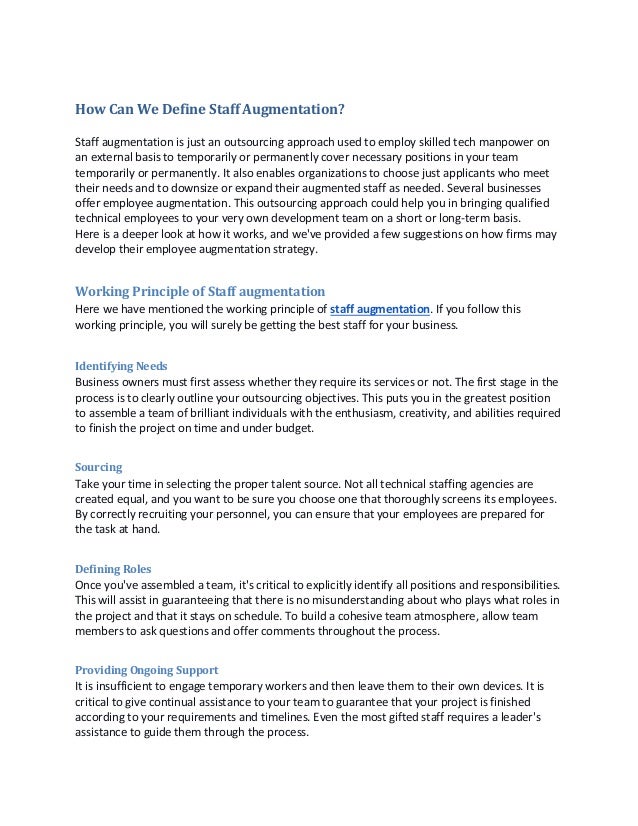 How Can We Define Staff Augmentation?
Staff augmentation is just an outsourcing approach used to employ skilled tech manpower on
an external basis to temporarily or permanently cover necessary positions in your team
temporarily or permanently. It also enables organizations to choose just applicants who meet
their needs and to downsize or expand their augmented staff as needed. Several businesses
offer employee augmentation. This outsourcing approach could help you in bringing qualified
technical employees to your very own development team on a short or long-term basis.
Here is a deeper look at how it works, and we've provided a few suggestions on how firms may
develop their employee augmentation strategy.
Working Principle of Staff augmentation
Here we have mentioned the working principle of staff augmentation. If you follow this
working principle, you will surely be getting the best staff for your business.
Identifying Needs
Business owners must first assess whether they require its services or not. The first stage in the
process is to clearly outline your outsourcing objectives. This puts you in the greatest position
to assemble a team of brilliant individuals with the enthusiasm, creativity, and abilities required
to finish the project on time and under budget.
Sourcing
Take your time in selecting the proper talent source. Not all technical staffing agencies are
created equal, and you want to be sure you choose one that thoroughly screens its employees.
By correctly recruiting your personnel, you can ensure that your employees are prepared for
the task at hand.
Defining Roles
Once you've assembled a team, it's critical to explicitly identify all positions and responsibilities.
This will assist in guaranteeing that there is no misunderstanding about who plays what roles in
the project and that it stays on schedule. To build a cohesive team atmosphere, allow team
members to ask questions and offer comments throughout the process.
Providing Ongoing Support
It is insufficient to engage temporary workers and then leave them to their own devices. It is
critical to give continual assistance to your team to guarantee that your project is finished
according to your requirements and timelines. Even the most gifted staff requires a leader's
assistance to guide them through the process.
 