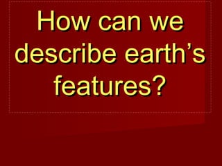 How can weHow can we
describe earth’sdescribe earth’s
features?features?
 