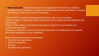  Web framework: A web framework or web application framework is a software
framework that is designed to support the development of web applications, including
web services, web resources and web pages.
•Laravel (PHP): A powerful and elegant framework with a rich ecosystem.
•Django (Python): A high-level Python framework that promotes rapid development and
clean design.
•Ruby on Rails (Ruby): A full-featured framework known for its convention over
configuration approach.
•Express.js (Node.js): A minimal and flexible framework for building fast and scalable
server-side applications using JavaScript.
#Web framework provides these features:-
 structure and organization
 Rapid Development
 Security
 Sacalble web application
 