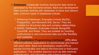  Databases: It basically involves storing the data which is
generated by the front-end window. Back-end development
often involves working with databases to store and retrieve
data. Common types of databases include:
1.Relational Databases: Examples include MySQL,
PostgreSQL, and Microsoft SQL Server. They are
suitable for structured data and complex relationships.
2.NoSQL Databases: Examples include MongoDB,
CouchDB, and Redis. They are suitable for handling
unstructured or semi-structured data and offer flexibility
and scalability.
 APIs (Application Programming Interfaces): APIs allow
different software applications to communicate and interact
with each other. Back-end developers create APIs to
expose functionality and data to the front-end or third-party
applications. This enables features such as data retrieval,
 