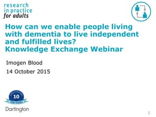 1
How can we enable people living
with dementia to live independent
and fulfilled lives?
Knowledge Exchange Webinar
Imogen Blood
14 October 2015
 