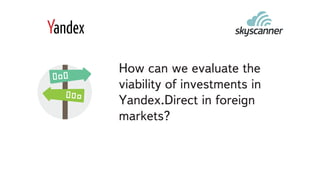 How can we evaluate the
viability of investments in
Yandex.Direct in foreign
markets?
 