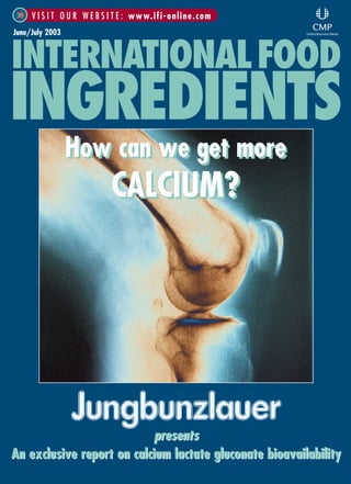June/July 2003
V I S I T O U R W E B S I T E : www.ifi-online.com
INTERNATIONALFOOD
INGREDIENTS
presents
An exclusive report on calcium lactate gluconate bioavailability
presents
An exclusive report on calcium lactate gluconate bioavailability
How can we get more
CALCIUM?
How can we get more
CALCIUM?
IFI 06/03 cover final* 19/6/03 10:11 am Page 1
 
