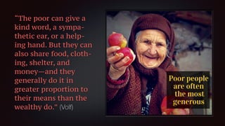 “The poor can give a
kind word, a sympa-
thetic ear, or a help-
ing hand. But they can
also share food, cloth-
ing, shelter, and
money—and they
generally do it in
greater proportion to
their means than the
wealthy do.” (Volf)
 