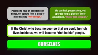 OURSELVES
Possible to have an abundance of
riches, yet operate from a place of
inner scarcity. “Not-enough.”
We can lack possessions, yet
operate from a place of inner
abundance. “More-than-enough.”
If the Christ who became poor so that we could be rich
lives inside us, we will become “rich inside” people.
 