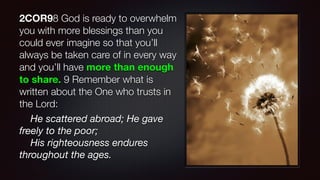 2COR98 God is ready to overwhelm
you with more blessings than you
could ever imagine so that you’ll
always be taken care of in every way
and you’ll have more than enough
to share. 9 Remember what is
written about the One who trusts in
the Lord:
He scattered abroad; He gave
freely to the poor;
His righteousness endures
throughout the ages.
 
