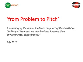 NSC Insights Generation Service
‘from Problem to Pitch’
A summary of the nonon facilitated support of the GeoVation
Challenge: “How can we help business improve their
environmental performance?”
July 2013
 