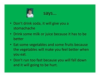 says…
• Don’t drink soda, it will give you a
  stomachache
• Drink some milk or juice because it has to be
  better
• Eat some vegetables and some fruits because
  the vegetables will make you feel better when
  you eat.
• Don’t run too fast because you will fall down
  and it will going to be hurt.
 