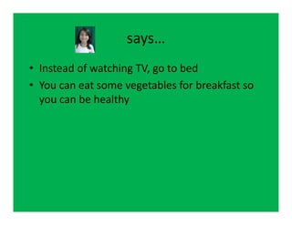 says…
• Instead of watching TV, go to bed
• You can eat some vegetables for breakfast so
  you can be healthy
 