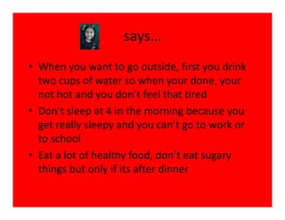 says…
• When you want to go outside, first you drink
  two cups of water so when your done, your
  not hot and you don’t feel that tired
• Don’t sleep at 4 in the morning because you
  get really sleepy and you can’t go to work or
  to school
• Eat a lot of healthy food, don’t eat sugary
  things but only if its after dinner
 