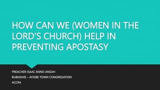 HOW CAN WE (WOMEN IN THE
LORD’S CHURCH) HELP IN
PREVENTING APOSTASY
PREACHER ISAAC ANNO ANSAH
BUBIASHIE – AYIGBE TOWN CONGREGATION
ACCRA
 