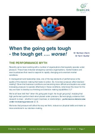 When the going gets tough
- the tough get …. worse!
THE PERFORMANCE MYTH
Recently we’ve been working with a number of organisations that regularly operate under
pressure. These have included emergency services organisations, market traders and
even businesses that need to respond to rapidly changing and uncertain market
conditions.
In management and leadership roles, one of the key elements of performance is the
quality of the decision making that leads to action. So, how does pressure affect decision
making? Given that business conditions are becoming more difﬁcult and leaders are under
increasing pressure to operate effectively in these conditions, what does this mean for the
way we have to develop our thinking and decision making capabilities (1)?
We’ve all been told that “when the going gets tough, the tough get going”, implying that
high performers perform best when placed under pressure. But worryingly, evidence from
research is clear - whether in sport, business or relationships - performance deteriorates
under increasing pressure (2, 3).
We know that pressure will affect the way we think, reduce our physical skills and make us
more emotional in our decision making.
© Norman Chorn 2016 • norman.chorn@brainlinkgroup.com • (612) 9999 5412 • Page 1
Dr Norman Chorn

Dr Terri Hunter

 