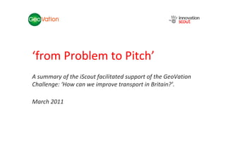 NSC Insights Generation Service




‘from Problem to Pitch’
A summary of the iScout facilitated support of the GeoVation
Challenge: ‘How can we improve transport in Britain?’.

March 2011
 