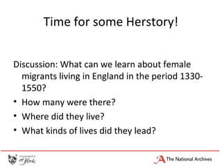 Time for some Herstory!
Discussion: What can we learn about female
migrants living in England in the period 1330-
1550?
• How many were there?
• Where did they live?
• What kinds of lives did they lead?
 