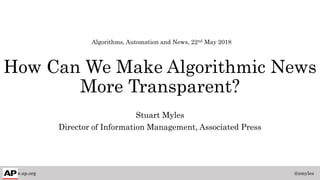 How Can We Make Algorithmic News
More Transparent?
Stuart Myles
Director of Information Management, Associated Press
www.ap.org @smyles
Algorithms, Automation and News, 22nd May 2018
 