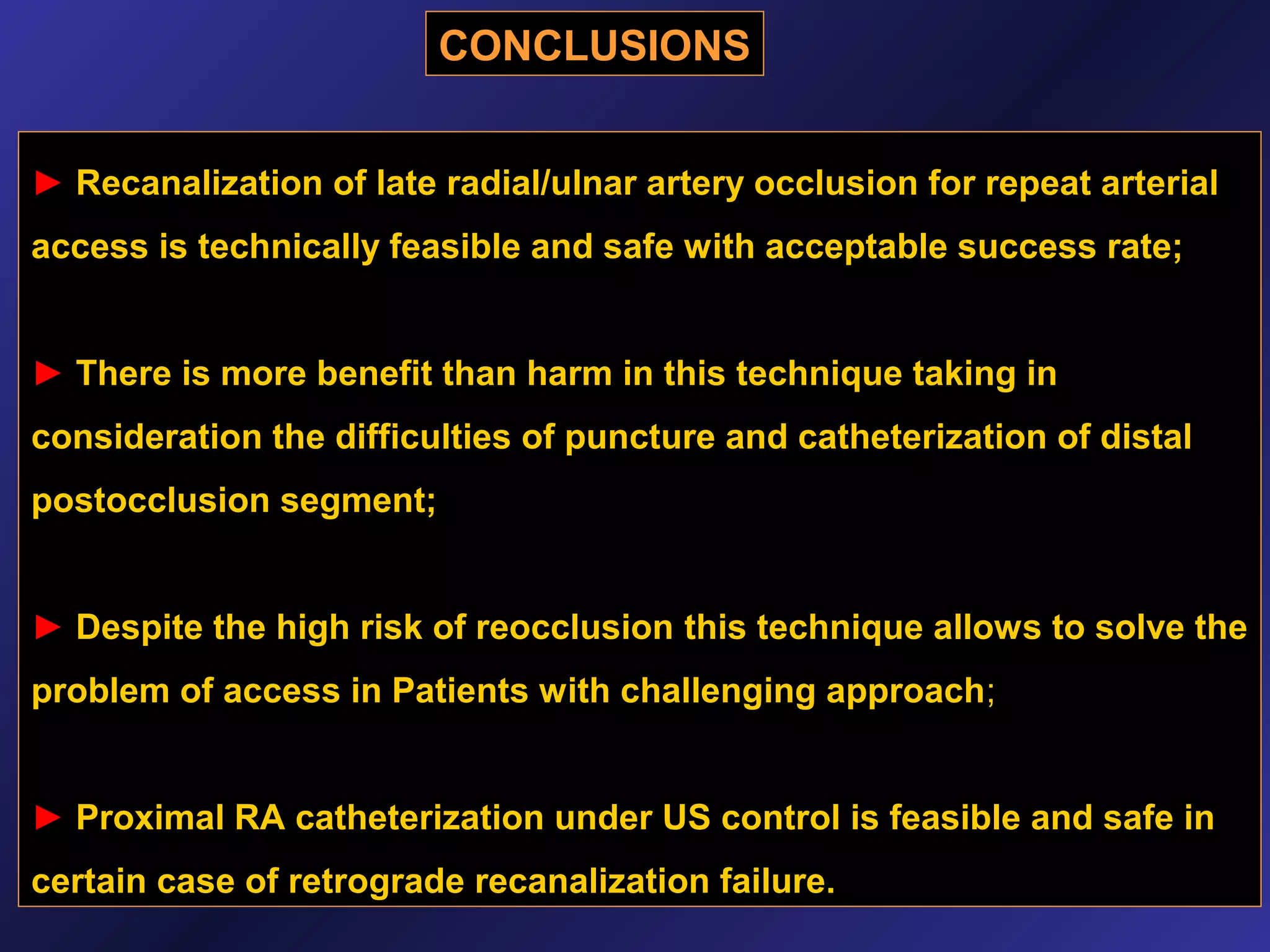 CONCLUSIONS
► Recanalization of late radial/ulnar artery occlusion for repeat arterial
access is technically feasible and safe with acceptable success rate;
► There is more benefit than harm in this technique taking in
consideration the difficulties of puncture and catheterization of distal
postocclusion segment;
► Despite the high risk of reocclusion this technique allows to solve the
problem of access in Patients with challenging approach;
► Proximal RA catheterization under US control is feasible and safe in
certain case of retrograde recanalization failure.

 