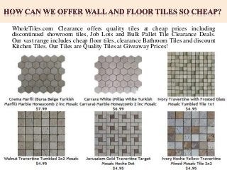 WholeTiles.com Clearance offers quality tiles at cheap prices including
discontinued showroom tiles, Job Lots and Bulk Pallet Tile Clearance Deals.
Our vast range includes cheap floor tiles, clearance Bathroom Tiles and discount
Kitchen Tiles. Our Tiles are Quality Tiles at Giveaway Prices!
 