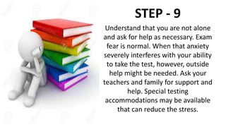 STEP - 9
Understand that you are not alone
and ask for help as necessary. Exam
fear is normal. When that anxiety
severely interferes with your ability
to take the test, however, outside
help might be needed. Ask your
teachers and family for support and
help. Special testing
accommodations may be available
that can reduce the stress.
 