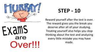 STEP - 10
Reward yourself after the test is over.
The reward gives you the break you
deserve after all of your studying.
Treating yourself also helps you stop
thinking about the test and analyzing
every little mistake you may have
made.
 