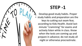 Develop good study habits. Proper
study habits and preparation are the
keys to cutting out exam fear,
according to Kids Health. Avoid last-
minute "cramming" for exams and
actively listen while in class. Know
when the tests are coming up and
prepare in advance; do not study all
night or otherwise procrastinate.
STEP -1
 