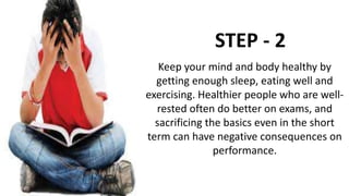 STEP - 2
Keep your mind and body healthy by
getting enough sleep, eating well and
exercising. Healthier people who are well-
rested often do better on exams, and
sacrificing the basics even in the short
term can have negative consequences on
performance.
 