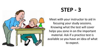 STEP - 3
Meet with your instructor to aid in
focusing your study sessions.
Knowing what the test will cover
helps you zone in on the important
material. Ask if a practice test is
available so you have an idea of what
to expect.
 