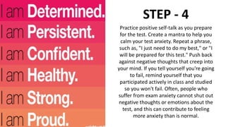 STEP - 4
Practice positive self-talk as you prepare
for the test. Create a mantra to help you
calm your test anxiety. Repeat a phrase,
such as, "I just need to do my best," or "I
will be prepared for this test." Push back
against negative thoughts that creep into
your mind. If you tell yourself you're going
to fail, remind yourself that you
participated actively in class and studied
so you won't fail. Often, people who
suffer from exam anxiety cannot shut out
negative thoughts or emotions about the
test, and this can contribute to feeling
more anxiety than is normal.
 