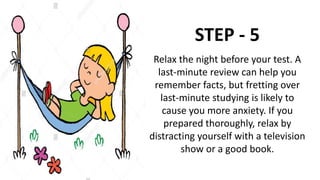 STEP - 5
Relax the night before your test. A
last-minute review can help you
remember facts, but fretting over
last-minute studying is likely to
cause you more anxiety. If you
prepared thoroughly, relax by
distracting yourself with a television
show or a good book.
 