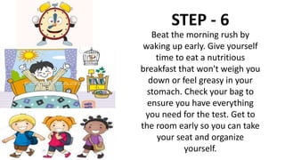 STEP - 6
Beat the morning rush by
waking up early. Give yourself
time to eat a nutritious
breakfast that won't weigh you
down or feel greasy in your
stomach. Check your bag to
ensure you have everything
you need for the test. Get to
the room early so you can take
your seat and organize
yourself.
 