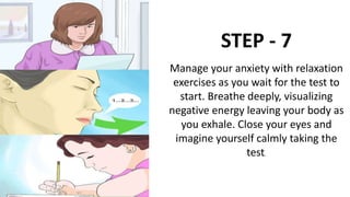 STEP - 7
Manage your anxiety with relaxation
exercises as you wait for the test to
start. Breathe deeply, visualizing
negative energy leaving your body as
you exhale. Close your eyes and
imagine yourself calmly taking the
test.
 